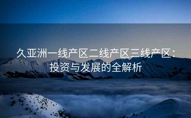 久亚洲一线产区二线产区三线产区：投资与发展的全解析