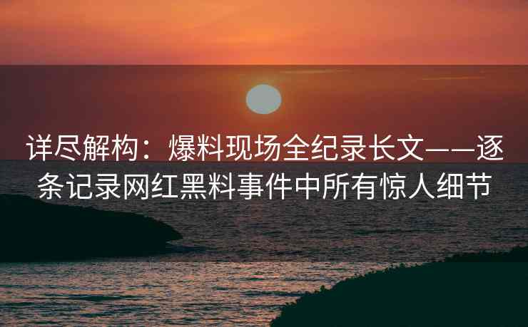 详尽解构：爆料现场全纪录长文——逐条记录网红黑料事件中所有惊人细节