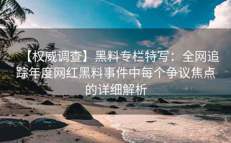 【权威调查】黑料专栏特写：全网追踪年度网红黑料事件中每个争议焦点的详细解析