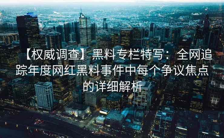 【权威调查】黑料专栏特写：全网追踪年度网红黑料事件中每个争议焦点的详细解析