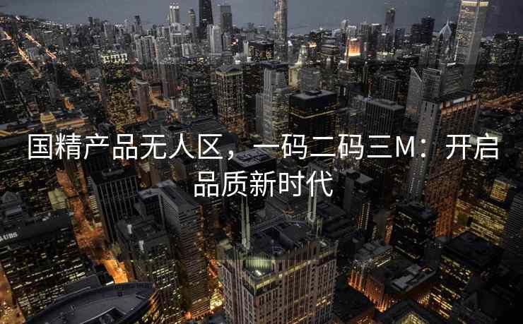 国精产品无人区，一码二码三M：开启品质新时代