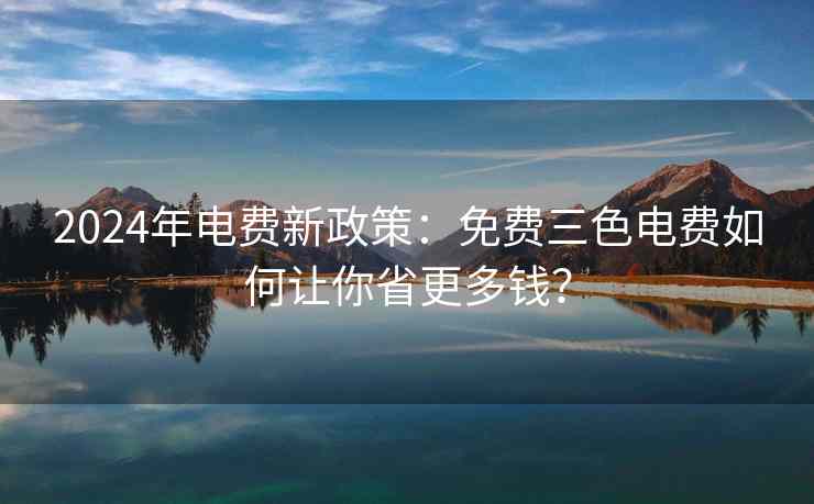 2024年电费新政策：免费三色电费如何让你省更多钱？
