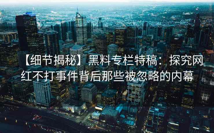 【细节揭秘】黑料专栏特稿：探究网红不打事件背后那些被忽略的内幕