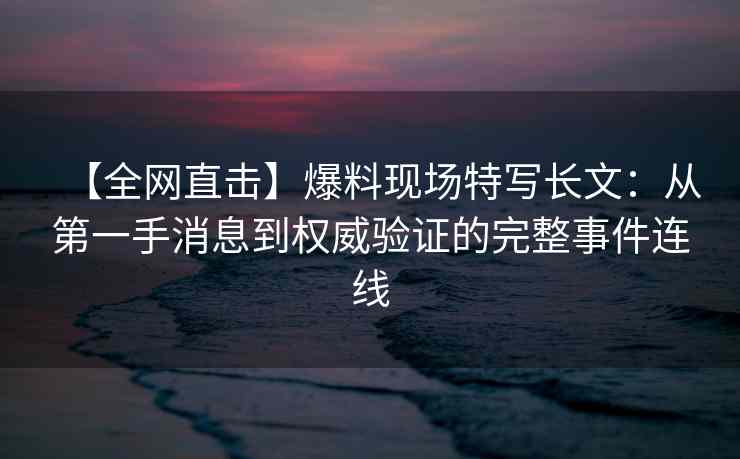 【全网直击】爆料现场特写长文：从第一手消息到权威验证的完整事件连线