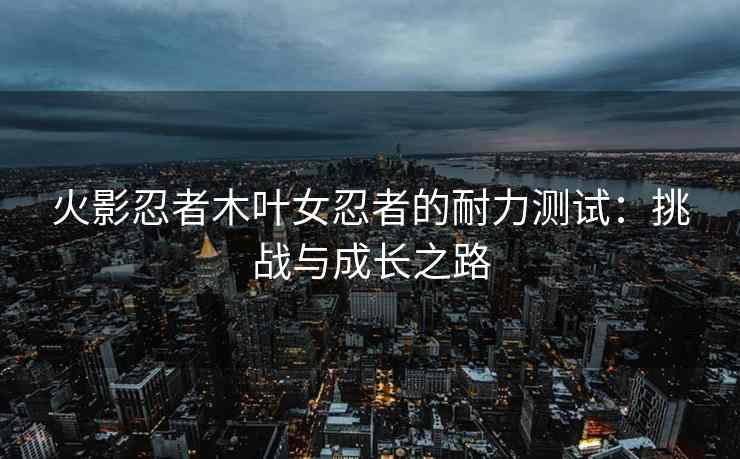 火影忍者木叶女忍者的耐力测试：挑战与成长之路