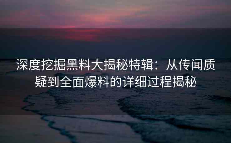 深度挖掘黑料大揭秘特辑：从传闻质疑到全面爆料的详细过程揭秘