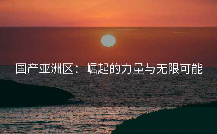 国产亚洲区：崛起的力量与无限可能