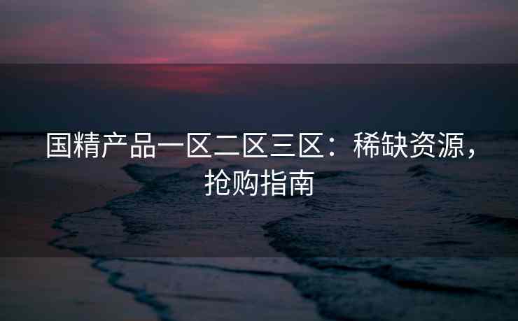 国精产品一区二区三区：稀缺资源，抢购指南