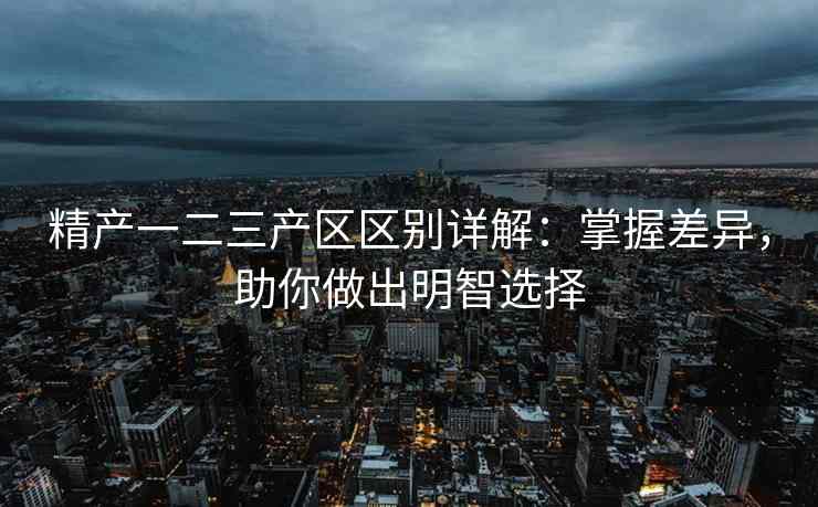 精产一二三产区区别详解：掌握差异，助你做出明智选择
