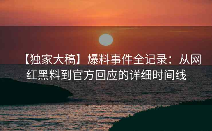 【独家大稿】爆料事件全记录：从网红黑料到官方回应的详细时间线