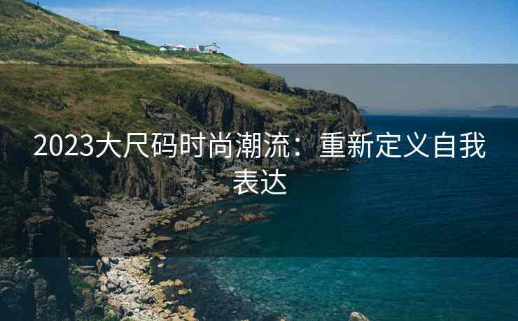 2023大尺码时尚潮流：重新定义自我表达