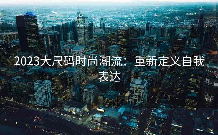 2023大尺码时尚潮流：重新定义自我表达