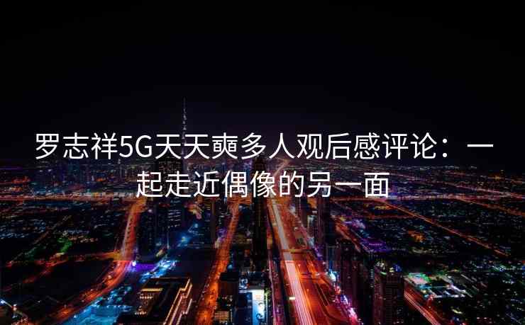 罗志祥5G天天奭多人观后感评论：一起走近偶像的另一面
