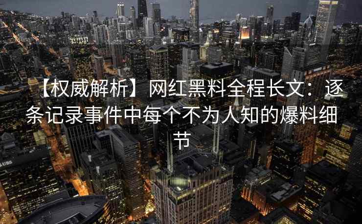 【权威解析】网红黑料全程长文：逐条记录事件中每个不为人知的爆料细节
