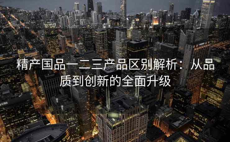 精产国品一二三产品区别解析：从品质到创新的全面升级