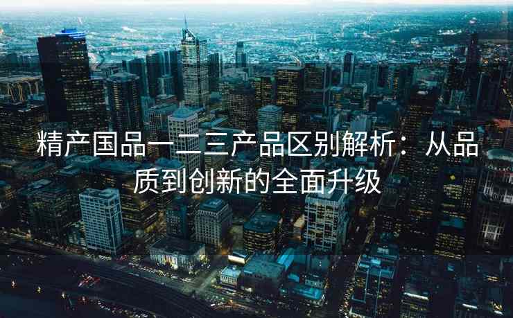 精产国品一二三产品区别解析：从品质到创新的全面升级