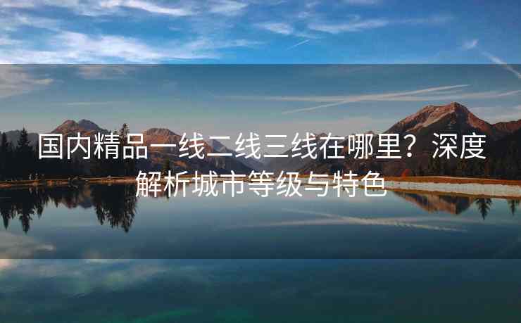 国内精品一线二线三线在哪里？深度解析城市等级与特色