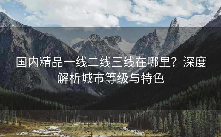 国内精品一线二线三线在哪里？深度解析城市等级与特色