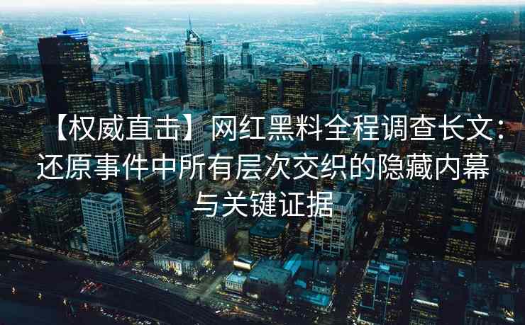 【权威直击】网红黑料全程调查长文：还原事件中所有层次交织的隐藏内幕与关键证据
