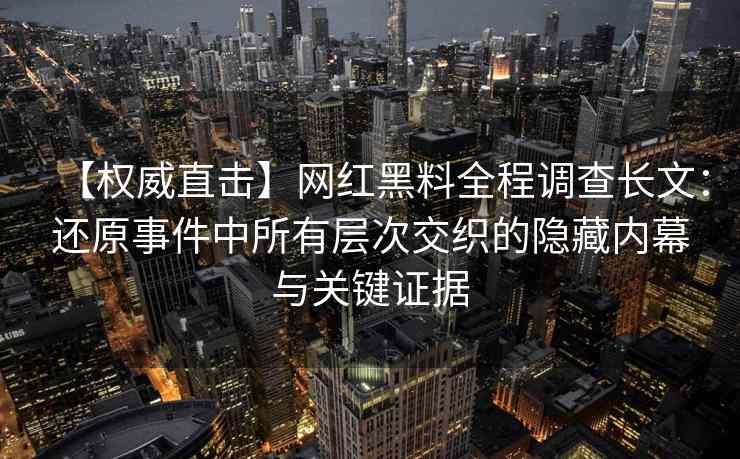 【权威直击】网红黑料全程调查长文：还原事件中所有层次交织的隐藏内幕与关键证据