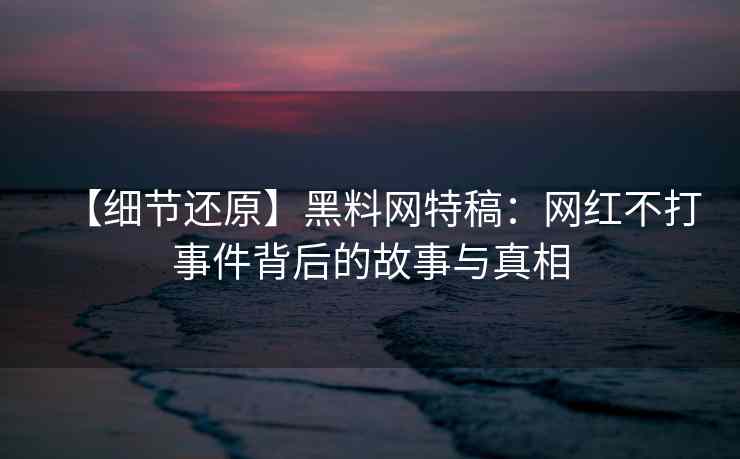 【细节还原】黑料网特稿：网红不打事件背后的故事与真相