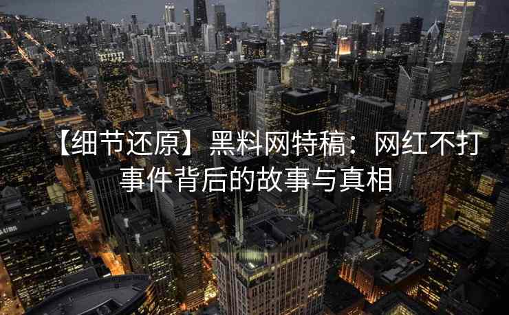 【细节还原】黑料网特稿：网红不打事件背后的故事与真相