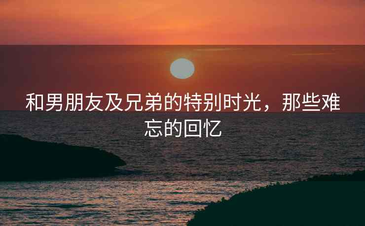和男朋友及兄弟的特别时光，那些难忘的回忆