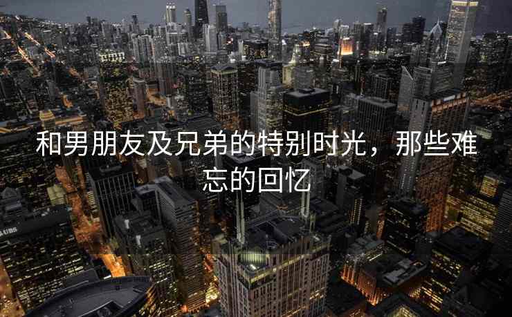和男朋友及兄弟的特别时光，那些难忘的回忆