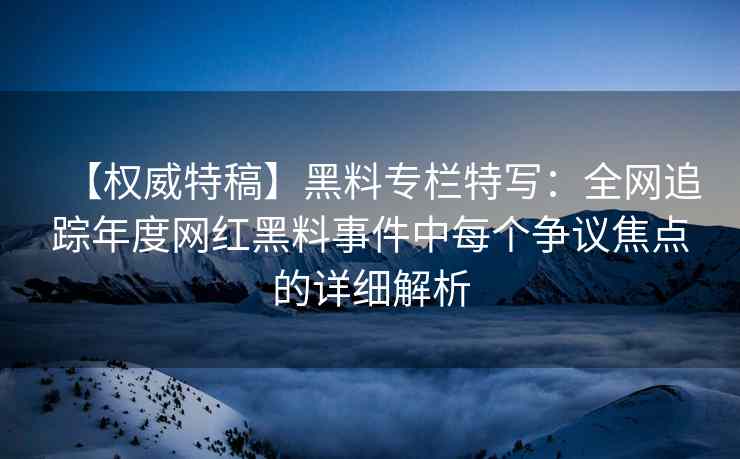 【权威特稿】黑料专栏特写：全网追踪年度网红黑料事件中每个争议焦点的详细解析