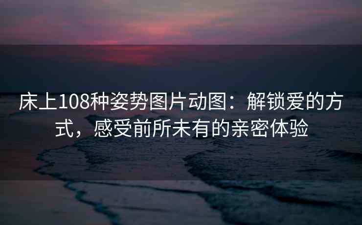 床上108种姿势图片动图：解锁爱的方式，感受前所未有的亲密体验