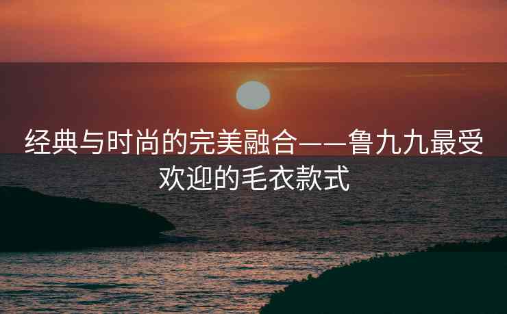 经典与时尚的完美融合——鲁九九最受欢迎的毛衣款式