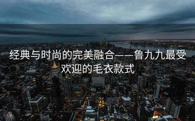 经典与时尚的完美融合——鲁九九最受欢迎的毛衣款式