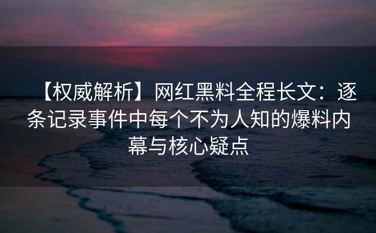 【权威解析】网红黑料全程长文：逐条记录事件中每个不为人知的爆料内幕与核心疑点