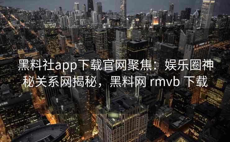 黑料社app下载官网聚焦：娱乐圈神秘关系网揭秘，黑料网 rmvb 下载
