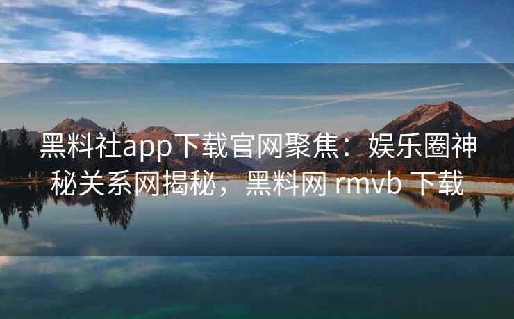 黑料社app下载官网聚焦：娱乐圈神秘关系网揭秘，黑料网 rmvb 下载