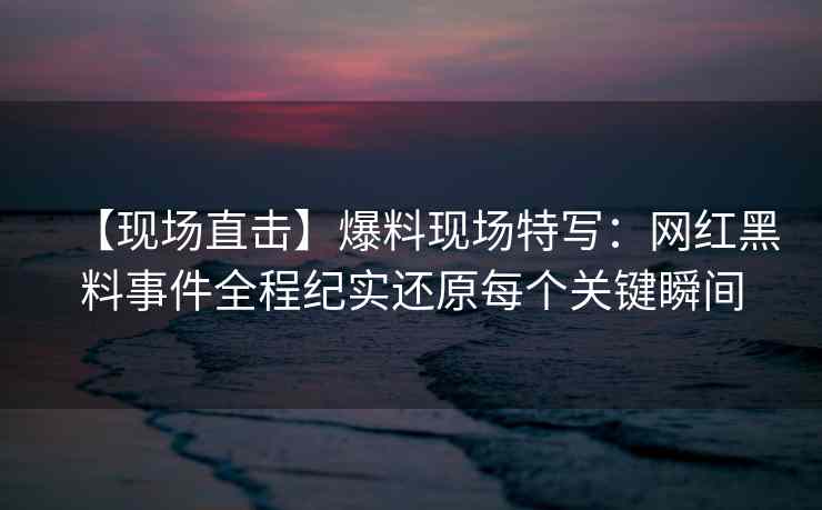 【现场直击】爆料现场特写：网红黑料事件全程纪实还原每个关键瞬间