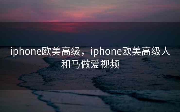 iphone欧美高级，iphone欧美高级人和马做爱视频