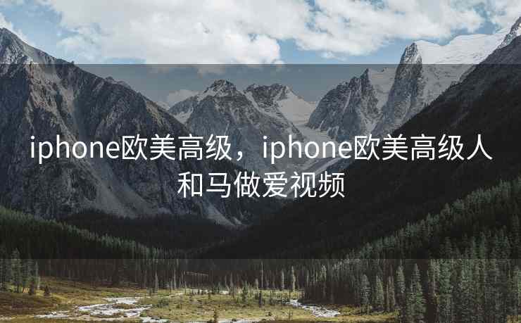 iphone欧美高级，iphone欧美高级人和马做爱视频