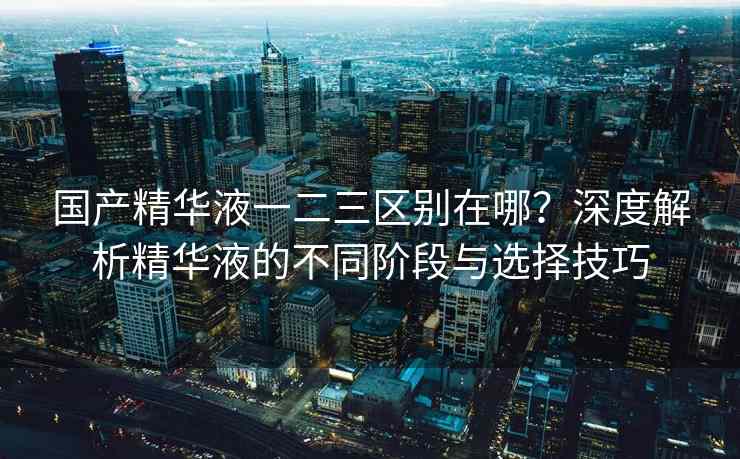 国产精华液一二三区别在哪？深度解析精华液的不同阶段与选择技巧