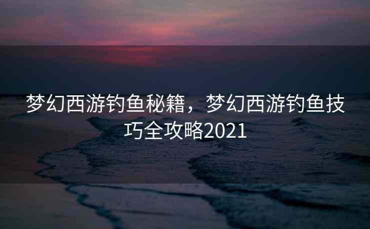 梦幻西游钓鱼秘籍，梦幻西游钓鱼技巧全攻略2021